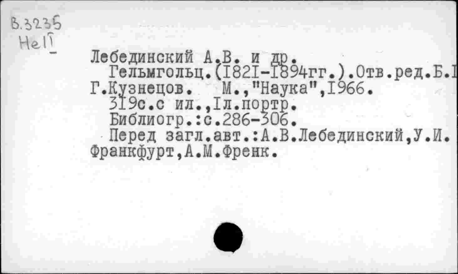 ﻿Не!')
Лебединский А.В. и др.
Гельмгольц.(1821-1894гг.).Отв.ред.Б.
Г.Кузнецов. М.,"Наука”,1966.
319с.с ил.,1л.портр.
Библиогр.:с.286-306.
Перед загл.авт.:А.В.Лебединский,У.И. Франкфурт,А.М.Френк.